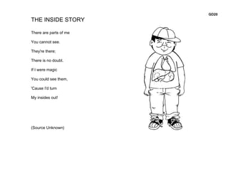 GD20
THE INSIDE STORY

There are parts of me

You cannot see.

They're there;

There is no doubt.

If I were magic

You could see them,

'Cause I'd turn

My insides out!




(Source Unknown)
 