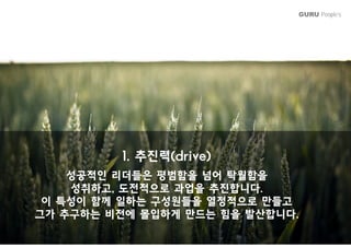 GURU People’s
1 추진력(d i )1. 추진력(drive)
성공적인 리더들은 평범함을 넘어 탁월함을
성취하 전적으 과업을 추진합니다성취하고, 도전적으로 과업을 추진합니다.
이 특성이 함께 일하는 구성원들을 열정적으로 만들고
그가 추구하는 비전에 몰입하게 만드는 힘을 발산합니다그가 추구하는 비전에 몰입하게 만드는 힘을 발산합니다.
 