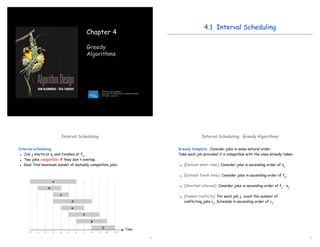 1
Chapter 4
Greedy
Algorithms
Slides by Kevin Wayne.
Copyright © 2005 Pearson-Addison Wesley.
All rights reserved.
4.1 Interval Scheduling
3
Interval Scheduling
Interval scheduling.
 Job j starts at sj and finishes at fj.
 Two jobs compatible if they don't overlap.
 Goal: find maximum subset of mutually compatible jobs.
Time
0 1 2 3 4 5 6 7 8 9 10 11
f
g
h
e
a
b
c
d
4
Interval Scheduling: Greedy Algorithms
Greedy template. Consider jobs in some natural order.
Take each job provided it's compatible with the ones already taken.
 [Earliest start time] Consider jobs in ascending order of sj.
 [Earliest finish time] Consider jobs in ascending order of fj.
 [Shortest interval] Consider jobs in ascending order of fj - sj.
 [Fewest conflicts] For each job j, count the number of
conflicting jobs cj. Schedule in ascending order of cj.
 
