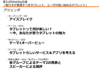 第31回WebSig会議
「創り手が意識すべきタブレット，ユーザが使い始めるタブレット」
アジェンダ
 ・オープニング：5分
  アイスブレイク
 ・テーマ1：20分
  タブレットって何が楽しい？
  ～今，あなたが思うタブレットの魅力
 ・...