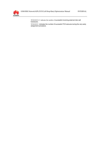 GSM BSS Network KPI (TCH Call Drop Rate) Optimization Manual INTERNAL
TCH-SUCC-C: indicates the number of successful incoming external inter-cell
handovers.
TCH-SUCC: indicates the number of successful TCH seizures during the very early
assignment procedure.
 