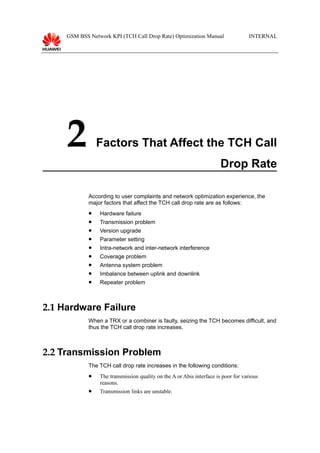 GSM BSS Network KPI (TCH Call Drop Rate) Optimization Manual INTERNAL
2 Factors That Affect the TCH Call
Drop Rate
According to user complaints and network optimization experience, the
major factors that affect the TCH call drop rate are as follows:
 Hardware failure
 Transmission problem
 Version upgrade
 Parameter setting
 Intra-network and inter-network interference
 Coverage problem
 Antenna system problem
 Imbalance between uplink and downlink
 Repeater problem
2.1 Hardware Failure
When a TRX or a combiner is faulty, seizing the TCH becomes difficult, and
thus the TCH call drop rate increases.
2.2 Transmission Problem
The TCH call drop rate increases in the following conditions:
 The transmission quality on the A or Abis interface is poor for various
reasons.
 Transmission links are unstable.
 