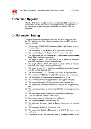 GSM BSS Network KPI (TCH Call Drop Rate) Optimization Manual INTERNAL
2.3 Version Upgrade
After the BTS version or BSC version is upgraded, the BTS version may be
incompatible with the BSC version, and the parameters and algorithms in
the new version may be changed. In this case, the TCH call drop rate
increases.
2.4 Parameter Setting
The settings of some parameters on the BSC and MSC sides may affect
the TCH call drop rate. If the following situations occur, the TCH call drop
rate may increase:
1. The parameters SACCH Multi-Frames and Radio Link Timeout are set to
too small values.
2. The parameter RXLEV_ACCESS_MIN is set to a too small value.
3. The parameter RACH Min.Access Level is set to a too small value.
4. The parameters Min DL Power on HO Candidate Cell and Min Access
Level Offset are inappropriately set.
5. The length of timer T3103 (this timer is set to wait for a Handover
Complete message) is set to a too small value.
6. The length of timer T3109 (this timer is set to wait for a Release
Indication message) is set to a too small value.
7. The length of timer T3111 (this timer specifies the connection release
delay) is set to a too small value.
8. The length of timer T305/T308 is set to an invalid or too great value.
9. The parameter TCH Traffic Busy Threshold is set to a too small value.
10. The parameter Call Reestablishment Forbidden is set to Yes.
11. The parameters related to edge handover are inappropriately set.
12. The parameters related to BQ handover are inappropriately set.
13. The parameters related to interference handover are inappropriately
set.
14. The parameters related to concentric cell handover are inappropriately
set.
15. The parameters related to power control are inappropriately set.
16. T200 and N200 are set to too small values.
17. Some neighboring cell relations are not configured.
18. The parameter MAIO is inappropriately set.
19. The parameter Disconnect Handover Protect Timer is set to a too small
value.
20. The parameter TR1N is set to a too small value.
21. The parameters Software Parameter 13 and MAX TA are set to too
small values.
22. If a repeater is used, the parameter Directly Magnifier Site Flag is set
 
