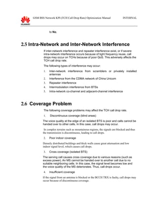 GSM BSS Network KPI (TCH Call Drop Rate) Optimization Manual INTERNAL
to No.
2.5 Intra-Network and Inter-Network Interference
If inter-network interference and repeater interference exist, or if severe
intra-network interference occurs because of tight frequency reuse, call
drops may occur on TCHs because of poor QoS. This adversely affects the
TCH call drop rate.
The following types of interference may occur:
1. Inter-network interference from scramblers or privately installed
antennas
2. Interference from the CDMA network of China Unicom
3. Repeater interference
4. Intermodulation interference from BTSs
5. Intra-network co-channel and adjacent-channel interference
2.6 Coverage Problem
The following coverage problems may affect the TCH call drop rate.
1. Discontinuous coverage (blind areas)
The voice quality at the edge of an isolated BTS is poor and calls cannot be
handed over to other cells. In this case, call drops may occur.
In complex terrains such as mountainous regions, the signals are blocked and thus
the transmission is discontinuous, leading to call drops.
2. Poor indoor coverage
Densely distributed buildings and thick walls cause great attenuation and low
indoor signal level, which causes call drops.
3. Cross coverage (isolated BTS)
The serving cell causes cross coverage due to various reasons (such as
excess power). An MS cannot be handed over to another cell due to no
suitable neighboring cells. In this case, the signal level becomes low and
the voice quality of the MS deteriorates. Thus, call drops occur.
4. Insufficient coverage
If the signal from an antenna is blocked or the BCCH TRX is faulty, call drops may
occur because of discontinuous coverage.
 