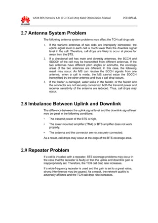 GSM BSS Network KPI (TCH Call Drop Rate) Optimization Manual INTERNAL
2.7 Antenna System Problem
The following antenna system problems may affect the TCH call drop rate
1. If the transmit antennas of two cells are improperly connected, the
uplink signal level in each cell is much lower than the downlink signal
level in the cell. Therefore, call drops are likely to occur at places far
away from the BTS.
2. If a directional cell has main and diversity antennas, the BCCH and
SDCCH of the cell may be transmitted from different antennas. If the
two antennas have different pitch angles or azimuths, the coverage
areas of the two antennas are different. In this case, the following
result may occur: An MS can receive the BCCH signals from one
antenna; when a call is made, the MS cannot seize the SDCCH
transmitted by the other antenna and thus a call drop occurs.
3. If the feeder is damaged, water leaks in the feeder, or the feeder and
the connector are not securely connected, both the transmit power and
receiver sensitivity of the antenna are reduced. Thus, call drops may
occur.
2.8 Imbalance Between Uplink and Downlink
The difference between the uplink signal level and the downlink signal level
may be great in the following conditions:
 The transmit power of the BTS is high.
 The tower mounted amplifier (TMA) or BTS amplifier does not work
properly.
 The antenna and the connector are not securely connected.
As a result, call drops may occur at the edge of the BTS coverage area.
2.9 Repeater Problem
If a cell is installed with a repeater, BTS coverage problems may occur in
the case that the repeater is faulty or that the uplink and downlink gain is
inappropriately set. Therefore, the TCH call drop rate increases.
If a wide-frequency repeater is used and the gain is set to a great value,
strong interference may be caused. As a result, the network quality is
adversely affected and the TCH call drop rate increases.
 