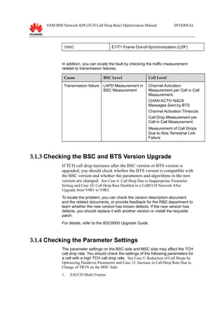 GSM BSS Network KPI (TCH Call Drop Rate) Optimization Manual INTERNAL
20082 E1/T1 Frame Out-of-Synchronization (LOF)
In addition, you can locate the fault by checking the traffic measurement
related to transmission failures.
Cause BSC Level Cell Level
Transmission failure LAPD Measurement in
BSC Measurement
Channel Activation
Measurement per Cell in Call
Measurement:
CHAN ACTIV NACK
Messages Sent by BTS
Channel Activation Timeouts
Call Drop Measurement per
Cell in Call Measurement:
Measurement of Call Drops
Due to Abis Terrestrial Link
Failure
3.1.3 Checking the BSC and BTS Version Upgrade
If TCH call drop increases after the BSC version or BTS version is
upgraded, you should check whether the BTS version is compatible with
the BSC version and whether the parameters and algorithms in the new
version are changed. See Case 6: Call Drop Due to Inappropriate Parameter
Setting and Case 10: Call Drop Rate Doubled in a CoBCCH Network After
Upgrade from V9R1 to V9R3.
To locate the problem, you can check the version description document
and the related documents, or provide feedback for the R&D department to
learn whether the new version has known defects. If the new version has
defects, you should replace it with another version or install the requisite
patch.
For details, refer to the BSC6000 Upgrade Guide.
3.1.4 Checking the Parameter Settings
The parameter settings on the BSC side and MSC side may affect the TCH
call drop rate. You should check the settings of the following parameters for
a cell with a high TCH call drop rate. See Case 5: Reduction of Call Drops by
Optimizing Handover Parameters and Case 12: Increase in Call Drop Rate Due to
Change of TR1N on the MSC Side.
1. SACCH Multi-Frames
 
