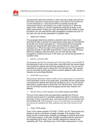 GSM BSS Network KPI (TCH Call Drop Rate) Optimization Manual INTERNAL
This parameter determines whether an uplink radio link is faulty. Each time the
BTS fails to decode the measurement report on the SACCH from the MS, the
counter decreases by 1. Each time the BTS successfully decodes the
measurement report on the SACCH, the counter increases by 2. When the
value of this counter is 0, the BTS regards the radio link as faulty. In the
traffic measurement, if there are many call drops (M3101A) related to radio
link failure, you can infer that the radio propagation conditions are poor. In
this case, you can set this parameter to a greater value.
2. Radio Link Timeout
This parameter determines whether a downlink radio link is faulty. Each
time the BTS fails to decode the measurement report sent over the SACCH
by the MS, the counter decreases by 1. Each time the BTS successfully
decodes the measurement report sent over the SACCH, the counter
increases by 2. When the value of this parameter is 0, the BTS regards the
radio link as faulty. In the traffic measurement, if there are many call drops
(M3101A) related to radio link failure, you can infer that the radio
propagation conditions are poor. In this case, you can set this parameter to
a greater value.
3. RXLEV_ACCESS_MIN
This parameter specifies the minimum receive level of an MS to access the BSS. If
this parameter is set to a too small value, some MSs with low receive levels
may access the network and call drops are likely to occur. You can set this
parameter to a great value to reduce the TCH call drop rate. The counters
such as call setup success rate and the counters related to traffic volume,
however, are accordingly affected.
4. RACH Min.Access Level
This parameter determines whether an MS can access the network over the RACH.
If this parameter is set to a too small value, some MSs with low signal levels
may access the network and call drops are likely to occur. You can set this
parameter to a great value to reduce the TCH call drop rate. The counters
such as call setup success rate and paging success rate, however, are
affected.
5. Min DL Power on HO Candidate Cell and Min Access Level Offset
The sum of the values of the two parameters specifies the minimum
downlink receive level of a candidate neighboring cell for a handover. If this
parameter is set to a too great value, some desired cells may be excluded from
the candidate cells; if this parameter is set to a too small value, an unwanted cell
may become the candidate cell. Both conditions may lead to the increase of call
drops.
6. Timer T3103 series
Timer T3101 series consists of T3103A, T3103C, and T8. These timers are
started to wait for a handover complete message. If the lengths of the
timers are set to small values, probably no message is received when timer
T3103 series expires. In this case, the BSC considers that the radio link in
the originating cell is faulty. Then, the BSC releases the channel in the
originating cell. Thus, call drops occur. In the traffic measurement, if many
 