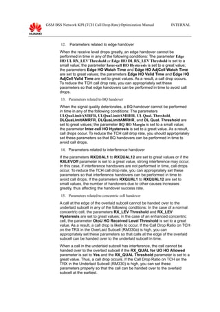 GSM BSS Network KPI (TCH Call Drop Rate) Optimization Manual INTERNAL
12. Parameters related to edge handover
When the receive level drops greatly, an edge handover cannot be
performed in time in any of the following conditions: The parameter Edge
HO UL RX_LEV Threshold or Edge HO DL RX_LEV Threshold is set to a
small value; the parameter Inter-cell HO Hysteresis is set to a great value;
the parameters Edge HO Watch Time and Edge HO AdjCell Watch Time
are set to great values; the parameters Edge HO Valid Time and Edge HO
AdjCell Valid Time are set to great values. As a result, a call drop occurs.
To reduce the TCH call drop rate, you can appropriately set these
parameters so that edge handovers can be performed in time to avoid call
drops.
13. Parameters related to BQ handover
When the signal quality deteriorates, a BQ handover cannot be performed
in time in any of the following conditions: The parameters
ULQuaLimitAMRFR, ULQuaLimitAMRHR, UL Qual. Threshold,
DLQuaLimitAMRFR, DLQuaLimitAMRHR, and DL Qual. Threshold are
set to great values; the parameter BQ HO Margin is set to a small value;
the parameter Inter-cell HO Hysteresis is set to a great value. As a result,
call drops occur. To reduce the TCH call drop rate, you should appropriately
set these parameters so that BQ handovers can be performed in time to
avoid call drops.
14. Parameters related to interference handover
If the parameters RXQUAL1 to RXQUAL12 are set to great values or if the
RXLEVOff parameter is set to a great value, strong interference may occur.
In this case, if interference handovers are not performed in time, call drops
occur. To reduce the TCH call drop rate, you can appropriately set these
parameters so that interference handovers can be performed in time to
avoid call drops. If the parameters RXQUAL1 to RXQUAL12 are set to
small values, the number of handovers due to other causes increases
greatly, thus affecting the handover success rate.
15. Parameters related to concentric cell handover
A call at the edge of the overlaid subcell cannot be handed over to the
underlaid subcell in any of the following conditions: In the case of a normal
concentric cell, the parameters RX_LEV Threshold and RX_LEV
Hysteresis are set to great values; in the case of an enhanced concentric
cell, the parameter OtoU HO Received Level Threshold is set to a great
value. As a result, a call drop is likely to occur. If the Call Drop Ratio on TCH
on the TRX in the OverLaid Subcell (RM330a) is high, you can
appropriately set these parameters so that calls at the edge of the overlaid
subcell can be handed over to the underlaid subcell in time.
When a call in the underlaid subcell has interference, the call cannot be
handed over to the overlaid subcell if the RX_QUAL for UO HO Allowed
parameter is set to Yes and the RX_QUAL Threshold parameter is set to a
great value. Thus, a call drop occurs. If the Call Drop Ratio on TCH on the
TRX in the Underlaid Subcell (RM330) is high, you can set these
parameters properly so that the call can be handed over to the overlaid
subcell at the earliest.
 