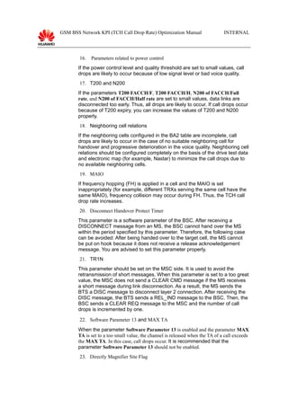 GSM BSS Network KPI (TCH Call Drop Rate) Optimization Manual INTERNAL
16. Parameters related to power control
If the power control level and quality threshold are set to small values, call
drops are likely to occur because of low signal level or bad voice quality.
17. T200 and N200
If the parameters T200 FACCH/F, T200 FACCH/H, N200 of FACCH/Full
rate, and N200 of FACCH/Half rate are set to small values, data links are
disconnected too early. Thus, all drops are likely to occur. If call drops occur
because of T200 expiry, you can increase the values of T200 and N200
properly.
18. Neighboring cell relations
If the neighboring cells configured in the BA2 table are incomplete, call
drops are likely to occur in the case of no suitable neighboring cell for
handover and progressive deterioration in the voice quality. Neighboring cell
relations should be configured completely on the basis of the drive test data
and electronic map (for example, Nastar) to minimize the call drops due to
no available neighboring cells.
19. MAIO
If frequency hopping (FH) is applied in a cell and the MAIO is set
inappropriately (for example, different TRXs serving the same cell have the
same MAIO), frequency collision may occur during FH. Thus, the TCH call
drop rate increases.
20. Disconnect Handover Protect Timer
This parameter is a software parameter of the BSC. After receiving a
DISCONNECT message from an MS, the BSC cannot hand over the MS
within the period specified by this parameter. Therefore, the following case
can be avoided: After being handed over to the target cell, the MS cannot
be put on hook because it does not receive a release acknowledgement
message. You are advised to set this parameter properly.
21. TR1N
This parameter should be set on the MSC side. It is used to avoid the
retransmission of short messages. When this parameter is set to a too great
value, the MSC does not send a CLEAR CMD message if the MS receives
a short message during link disconnection. As a result, the MS sends the
BTS a DISC message to disconnect layer 2 connection. After receiving the
DISC message, the BTS sends a REL_IND message to the BSC. Then, the
BSC sends a CLEAR REQ message to the MSC and the number of call
drops is incremented by one.
22. Software Parameter 13 and MAX TA
When the parameter Software Parameter 13 is enabled and the parameter MAX
TA is set to a too small value, the channel is released when the TA of a call exceeds
the MAX TA. In this case, call drops occur. It is recommended that the
parameter Software Parameter 13 should not be enabled.
23. Directly Magnifier Site Flag
 