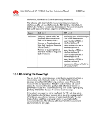 GSM BSS Network KPI (TCH Call Drop Rate) Optimization Manual INTERNAL
interference, refer to the G-Guide to Eliminating Interference.
The following table lists the traffic measurement counters related to
interference. (If a cell has interference, the TCH call drop rate is high. In
addition, the handover success rate decreases and the handovers due to
bad quality account for a large proportion of all handovers.)
Cause Cell Level TRX Level
Interference Outgoing Internal Inter-Cell
Handover Measurement per
Cell in Call Measurement:
Number of Outgoing Internal
Inter-Cell Handover Requests
(Signal Quality)
Number of Outgoing Internal
Inter-Cell Handover Requests
(Other Causes)
Interference Band Measurement per
TRX in MR Measurement
Mean Number of TCHs in
Interference Band 1
Mean Number of TCHs in
Interference Band 2
Mean Number of TCHs in
Interference Band 3
Mean Number of TCHs in
Interference Band 4
Mean Number of TCHs in
Interference Band 5
Measurement of Receive Quality in
MR Measurement
3.1.6 Checking the Coverage
You can check the network coverage by conducting outdoor drive tests or
indoor dialing tests. During the tests, you can infer that the network
coverage is insufficient if the following conditions occur: The downlink
receive level is low (lower than –110 dBm) so that the test MS cannot
access the network or the voice quality is bad; a handover cannot be
performed because of no suitable neighboring cells and the signal quality
gradually deteriorates. See Case 4: Call Drop Due to Coverage.
If the network coverage in a cell is insufficient, the TCH call drop rate is
high. In addition, the handover success rate is low, and a large proportion
of handovers are performed because of weak signal strength. You can
check whether a cell has coverage problems by viewing the traffic
measurement results. The following table lists the traffic measurement
counters related to coverage.
 