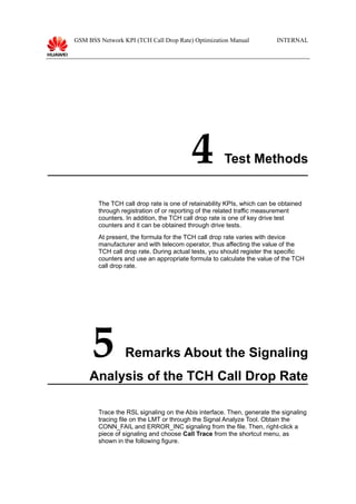 GSM BSS Network KPI (TCH Call Drop Rate) Optimization Manual INTERNAL
4 Test Methods
The TCH call drop rate is one of retainability KPIs, which can be obtained
through registration of or reporting of the related traffic measurement
counters. In addition, the TCH call drop rate is one of key drive test
counters and it can be obtained through drive tests.
At present, the formula for the TCH call drop rate varies with device
manufacturer and with telecom operator, thus affecting the value of the
TCH call drop rate. During actual tests, you should register the specific
counters and use an appropriate formula to calculate the value of the TCH
call drop rate.
5 Remarks About the Signaling
Analysis of the TCH Call Drop Rate
Trace the RSL signaling on the Abis interface. Then, generate the signaling
tracing file on the LMT or through the Signal Analyze Tool. Obtain the
CONN_FAIL and ERROR_INC signaling from the file. Then, right-click a
piece of signaling and choose Call Trace from the shortcut menu, as
shown in the following figure.
 