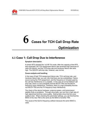 GSM BSS Network KPI (TCH Call Drop Rate) Optimization Manual INTERNAL
6 Cases for TCH Call Drop Rate
Optimization
6.1 Case 1: Call Drop Due to Interference
Symptom description:
A certain BTS adopted the 1x3 RF FH mode. After the capacity of the BTS
was expanded, the TCH assignment failure rate remained high (because of
radio link failure), and the TCH drop rate and handover failure rate were
high. The SDCCH call drop rate, however, was normal.
Cause analysis and handling:
In the case of high TCH assignment failure rate, TCH call drop rate, and
handover failure rate, you can infer that there are two probabilities: Failure
occurs during the TCH assignment, and the frequency or timeslot used by
the call has interference or is unstable. In the case of normal SDCCH call
drop rate, there is a low probability that the BCCH TRX and the BCCH
frequency have interference. Therefore, there is a high probability that the
non-BCCH TRX and the FH frequency have interference.
The check of the device hardware, antenna system, and transmission
stability finds no problems. Through drive tests, you can find a high ratio of
high signal level and low voice quality. Dialing tests show that the voice
quality is bad. When checking the parameter settings, you can find that the
MAIO of the new TRX is the same as the MAIO of another TRX.
The cause of the fault is frequency collision because the same MAIO is
used.
 