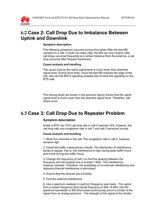 GSM BSS Network KPI (TCH Call Drop Rate) Optimization Manual INTERNAL
6.2 Case 2: Call Drop Due to Imbalance Between
Uplink and Downlink
Symptom description:
The following symptoms occurred during drive tests: After the test MS
camped on a cell, it could not make calls; the MS can only receive calls;
call drops occurred frequently at a certain distance from the antenna; a call
drop occurred after frequent handovers.
Cause analysis and handling:
The cause may be the uplink signal level is much lower than downlink
signal level. During drive tests, move the test MS towards the edge of the
cell, and use the MA10 signaling analysis tool to trace the signaling on the
BTS side.
The tracing result (as shown in the previous figure) shows that the uplink
signal level is much lower than the downlink signal level. Therefore, call
drops occur.
6.3 Case 3: Call Drop Due to Repeater Problem
Symptom description:
Under a BTS, the TCH call drop rate in cell 3 reached 10%; however, the
call drop rate and congestion rate in cell 1 and cell 2 remained normal.
Cause analysis and handling:
1. Block the channels in the cell. The congestion rate in cell 3, however,
remains high.
2. Check the traffic measurement results. The distribution of interference
bands is regular, that is, the interference is high during peak traffic hours
and is low during low traffic hours.
3. Change the frequency of cell 3 so that the spacing between the
frequency and the original one is at least 1 MHz. The interference,
however, persists. Therefore, the probability of co-channel interference and
adjacent-channel interference is eliminated.
4. Ensure that the devices are not faulty.
5. Find the external interference.
6. Use a spectrum analyzer to perform frequency scan tests. The signal
from a certain frequency (the central frequency is 904.14 MHz and the
spectrum bandwidth is 300 kHz) exists continuously and it is similar to the
signal from an analog spectrum. The strength of the signal at the divider
 