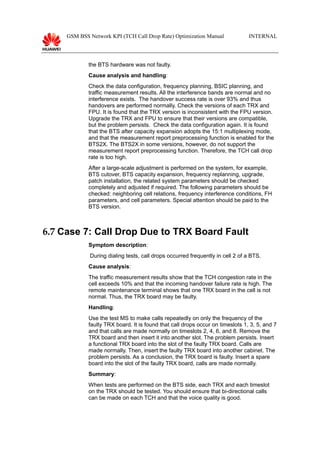 GSM BSS Network KPI (TCH Call Drop Rate) Optimization Manual INTERNAL
the BTS hardware was not faulty.
Cause analysis and handling:
Check the data configuration, frequency planning, BSIC planning, and
traffic measurement results. All the interference bands are normal and no
interference exists. The handover success rate is over 93% and thus
handovers are performed normally. Check the versions of each TRX and
FPU. It is found that the TRX version is inconsistent with the FPU version.
Upgrade the TRX and FPU to ensure that their versions are compatible,
but the problem persists. Check the data configuration again. It is found
that the BTS after capacity expansion adopts the 15:1 multiplexing mode,
and that the measurement report preprocessing function is enabled for the
BTS2X. The BTS2X in some versions, however, do not support the
measurement report preprocessing function. Therefore, the TCH call drop
rate is too high.
After a large-scale adjustment is performed on the system, for example,
BTS cutover, BTS capacity expansion, frequency replanning, upgrade,
patch installation, the related system parameters should be checked
completely and adjusted if required. The following parameters should be
checked: neighboring cell relations, frequency interference conditions, FH
parameters, and cell parameters. Special attention should be paid to the
BTS version.
6.7 Case 7: Call Drop Due to TRX Board Fault
Symptom description:
During dialing tests, call drops occurred frequently in cell 2 of a BTS.
Cause analysis:
The traffic measurement results show that the TCH congestion rate in the
cell exceeds 10% and that the incoming handover failure rate is high. The
remote maintenance terminal shows that one TRX board in the cell is not
normal. Thus, the TRX board may be faulty.
Handling:
Use the test MS to make calls repeatedly on only the frequency of the
faulty TRX board. It is found that call drops occur on timeslots 1, 3, 5, and 7
and that calls are made normally on timeslots 2, 4, 6, and 8. Remove the
TRX board and then insert it into another slot. The problem persists. Insert
a functional TRX board into the slot of the faulty TRX board. Calls are
made normally. Then, insert the faulty TRX board into another cabinet. The
problem persists. As a conclusion, the TRX board is faulty. Insert a spare
board into the slot of the faulty TRX board, calls are made normally.
Summary:
When tests are performed on the BTS side, each TRX and each timeslot
on the TRX should be tested. You should ensure that bi-directional calls
can be made on each TCH and that the voice quality is good.
 