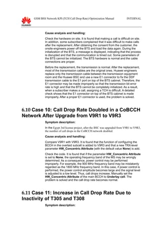 GSM BSS Network KPI (TCH Call Drop Rate) Optimization Manual INTERNAL
Cause analysis and handling:
Check the hardware on site. It is found that making a call is difficult on site.
In addition, some subscribers complained that it was difficult to make calls
after the replacement. After obtaining the consent from the customer, the
onsite engineers power off the BTS and load the data again. During the
initialization of the BTS, a message is displayed, indicating that the process
is disrupted and that the communication is timed out. Some parameters of
the BTS cannot be initialized. The BTS hardware is normal and the cable
connections are proper.
Before the replacement, the transmission is normal. After the replacement,
most of the transmission cables are the original ones. Huawei engineers
replace only the transmission cable between the transmission equipment
room and the Huawei BSC and use a new E1 connector to fix the DDF
transmission cable to the E1 port on top of the BTS cabinet. Therefore, the
E1 connector may be made improperly so that the transmission bit error
rate is high and that the BTS cannot be completely initialized. As a result,
when a subscriber makes a call, assigning a TCH is difficult. A detailed
check shows that the E1 connector on top of the BTS cabinet is made
improperly. After a proper E1 connector is used, the problem is solved.
6.10 Case 10: Call Drop Rate Doubled in a CoBCCH
Network After Upgrade from V9R1 to V9R3
Symptom description:
In the Egypt 3rd license project, after the BSC was upgraded from V9R1 to V9R3,
the number of call drops in the CoBCCH network doubled.
Cause analysis and handling:
Compare V9R1 with V9R3. It is found that the function of configuring the
BCCH in the overlaid subcell is added to V9R3 and that a new TRX-level
parameter HW_Concentric Attribute (with the default value None) is add.
Check the code. It is found that if the parameter HW_Concentric Attribute
is set to None, the operating frequency band of the MS may be wrongly
determined. As a consequence, power control may be performed
improperly. For example, the 900 MHz frequency band may be mistakenly
regarded as the 1800 MHz frequency band. In this case, if power control is
performed, the power control amplitude becomes large and the signal level
is adjusted to a low level. Thus, call drops increase. Manually set the
HW_Concentric Attribute of the main BCCH to Underlay cell. The
problem is solved and the call drop rate becomes normal.
6.11 Case 11: Increase in Call Drop Rate Due to
Inactivity of T305 and T308
Symptom description:
 