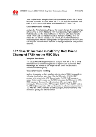 GSM BSS Network KPI (TCH Call Drop Rate) Optimization Manual INTERNAL
After a replacement was performed in Hainan Mobile project, the TCH call
drop rate increased. In urban areas, the TCH call drop rate increased from
0.4% to 0.7%; in suburban areas, it increased from 0.7% to 1.1%.
Cause analysis and handling:
Analyze the A interface signaling and the version change. A version change
is found, that is, timers T305 and T308 must be set during the addition of
the BSC data, and the data modification in the timer table does not take
effect. Timer T305 and T308 are inactive; therefore, the MSC does not
initiate the call release procedure. As a result, the number of call drops
increases greatly. After the settings of the two parameters are modified, the
call drop rate becomes lower than that in the original network. The problem
is solved.
6.12 Case 12: Increase in Call Drop Rate Due to
Change of TR1N on the MSC Side
Symptom description:
The value of the TR1N parameter was changed from 20s to 60s to avoid
retransmission of short messages and to improve user experience. After
the change, the number of call drops with the cause value Release
Indication increased greatly.
Cause analysis and handling:
Analyze the signaling on the A interface. After the value of TR1N is changed, the
following signaling flow takes place: After the MS sends a DISCONNECT
message to the network, the MSC does not send a CLEAR CMD message to
release the terrestrial resources and the TCH. In this case, the MS sends the BTS a
DISC message to disconnect layer 2 connection. After receiving the DISC
message, the BTS sends a REL_IND message to the BSC. Then, the BSC sends a
CLEAR REQ message to the MSC and the number of call drops is incremented by
one. After the TR1N parameter is set to 20s again, the TCH call drop rate
decreases greatly and returns normal.
 