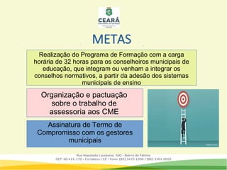 METAS
Organização e pactuação
sobre o trabalho de
assessoria aos CME
Assinatura de Termo de
Compromisso com os gestores
municipais
Realização do Programa de Formação com a carga
horária de 32 horas para os conselheiros municipais de
educação, que integram ou venham a integrar os
conselhos normativos, a partir da adesão dos sistemas
municipais de ensino
 