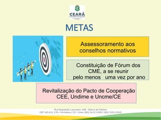 METAS
Assessoramento aos conselhos
normativos
Revitalização do Pacto de Cooperação
CEE, Undime e Uncme/CE
Assessoramento aos
conselhos normativos
Constituição de Fórum dos
CME, a se reunir
pelo menos uma vez por ano
 