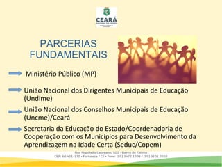 União Nacional dos Dirigentes Municipais de Educação
(Undime)
União Nacional dos Conselhos Municipais de Educação
(Uncme)/Ceará
Secretaria da Educação do Estado/Coordenadoria de
Cooperação com os Municípios para Desenvolvimento da
Aprendizagem na Idade Certa (Seduc/Copem)
Ministério Público (MP)
PARCERIAS
FUNDAMENTAIS
 