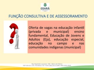 FUNÇÃO CONSULTIVA E DE ASSESSORAMENTO
Oferta de vagas na educação infantil
(privada e municipal) ensino
fundamental, Educação de Jovens e
Adultos (Eja), educação especial,
educação no campo e nas
comunidades indígenas (municipal)
 