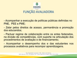 FUNÇÃO AVALIADORA
- Acompanhar a execução de políticas públicas definidas no
PNE, PEE e PME;
- Zelar pelos direitos de acesso, permanência e promoção
dos educandos;
- Pactuar regime de colaboração entre os entes federados,
na divisão de competências, com suporte na articulação dos
procedimentos de avaliação e de financiamento;
- Acompanhar o desempenho dos e das estudantes nos
processos avaliativos para recompor aprendizagens.
 