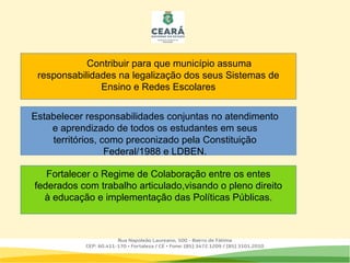 .
Contribuir para que município assuma
responsabilidades na legalização dos seus Sistemas de
Ensino e Redes Escolares
Estabelecer responsabilidades conjuntas no atendimento
e aprendizado de todos os estudantes em seus
territórios, como preconizado pela Constituição
Federal/1988 e LDBEN.
Fortalecer o Regime de Colaboração entre os entes
federados com trabalho articulado,visando o pleno direito
à educação e implementação das Políticas Públicas.
 