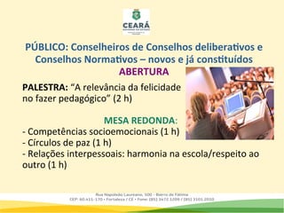 PALESTRA: “A relevância da felicidade
no fazer pedagógico” (2 h)
MESA REDONDA:
- Competências socioemocionais (1 h)
- Círculos de paz (1 h)
- Relações interpessoais: harmonia na escola/respeito ao
outro (1 h)
PÚBLICO: Conselheiros de Conselhos deliberativos e
Conselhos Normativos – novos e já constituídos
ABERTURA
 
