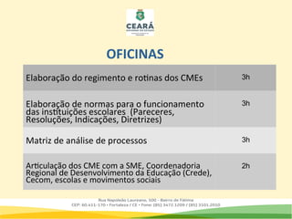 Elaboração do regimento e rotinas dos CMEs 3h
Elaboração de normas para o funcionamento
das instituições escolares (Pareceres,
Resoluções, Indicações, Diretrizes)
3h
Matriz de análise de processos 3h
Articulação dos CME com a SME, Coordenadoria
Regional de Desenvolvimento da Educação (Crede),
Cecom, escolas e movimentos sociais
2h
OFICINAS
 