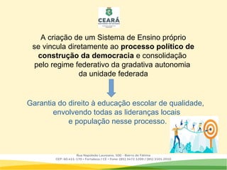 A criação de um Sistema de Ensino próprio
se vincula diretamente ao processo político de
construção da democracia e consolidação
pelo regime federativo da gradativa autonomia
da unidade federada
Garantia do direito à educação escolar de qualidade,
envolvendo todas as lideranças locais
e população nesse processo.
 
