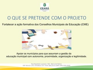 O QUE SE PRETENDE COM O PROJETO
Fortalecer a ação formativa dos Conselhos Municipais de Educação (CME)
Apoiar os municípios para que assumam a gestão da
educação municipal com autonomia, proximidade, organização e legitimidade.
 