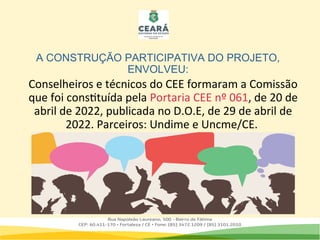 A CONSTRUÇÃO PARTICIPATIVA DO PROJETO,
ENVOLVEU:
Conselheiros e técnicos do CEE formaram a Comissão
que foi constituída pela Portaria CEE nº 061, de 20 de
abril de 2022, publicada no D.O.E, de 29 de abril de
2022. Parceiros: Undime e Uncme/CE.
 