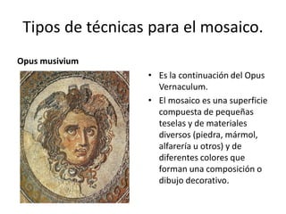 Tipos de técnicas para el mosaico.
Opus musivium
• Es la continuación del Opus
Vernaculum.
• El mosaico es una superficie
compuesta de pequeñas
teselas y de materiales
diversos (piedra, mármol,
alfarería u otros) y de
diferentes colores que
forman una composición o
dibujo decorativo.
 