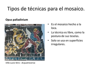 Tipos de técnicas para el mosaico.
Opus palladinium
• Es el mosaico hecho a la
loca.
• La técnica es libre, como la
postura de sus teselas.
• Solo se usa en superficies
irregulares.
Villa Lucio Vero - Acquatraversa
 