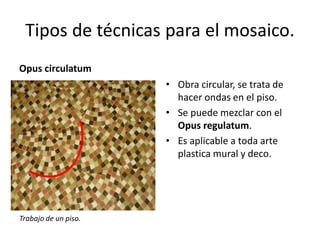 Tipos de técnicas para el mosaico.
Opus circulatum
• Obra circular, se trata de
hacer ondas en el piso.
• Se puede mezclar con el
Opus regulatum.
• Es aplicable a toda arte
plastica mural y deco.
Trabajo de un piso.
 