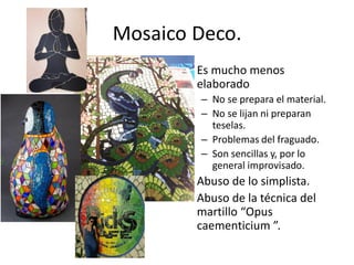 Mosaico Deco.
• Es mucho menos
elaborado
– No se prepara el material.
– No se lijan ni preparan
teselas.
– Problemas del fraguado.
– Son sencillas y, por lo
general improvisado.
• Abuso de lo simplista.
• Abuso de la técnica del
martillo “Opus
caementicium ”.
 