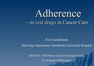 Adherence - to  oral drugs  in Cancer Care   Eva Gustafsson , Oncology department, Karolinska University Hospital 3rd EONS - ESO Master class in Oncology Nursing  21-26 March 2009 Portugal  