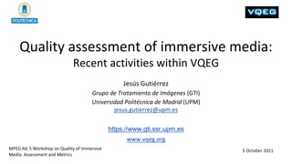 Quality assessment of immersive media:
Recent activities within VQEG
5 October 2021
Jesús Gutiérrez
Grupo de Tratamiento de Imágenes (GTI)
Universidad Politécnica de Madrid (UPM)
jesus.gutierrez@upm.es
https://www.gti.ssr.upm.es
www.vqeg.org
MPEG AG 5 Workshop on Quality of Immersive
Media: Assessment and Metrics
 