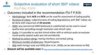 18
ITU-T Rec. P.919
Subjective evaluation of short 360º videos
• Outcomes included in the recommendation ITU-T P.919:
• Me...