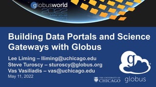 Lee Liming – lliming@uchicago.edu
Steve Turoscy – sturoscy@globus.org
Vas Vasiliadis – vas@uchicago.edu
May 11, 2022
Building Data Portals and Science
Gateways with Globus
 