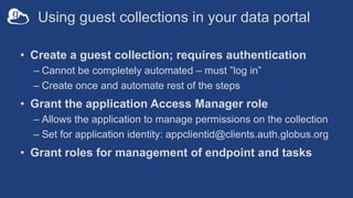Using guest collections in your data portal
• Create a guest collection; requires authentication
– Cannot be completely automated – must ”log in”
– Create once and automate rest of the steps
• Grant the application Access Manager role
– Allows the application to manage permissions on the collection
– Set for application identity: appclientid@clients.auth.globus.org
• Grant roles for management of endpoint and tasks
 