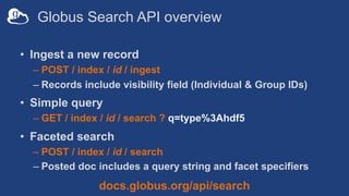 Globus Search API overview
• Ingest a new record
– POST / index / id / ingest
– Records include visibility field (Individual & Group IDs)
• Simple query
– GET / index / id / search ? q=type%3Ahdf5
• Faceted search
– POST / index / id / search
– Posted doc includes a query string and facet specifiers
docs.globus.org/api/search
 