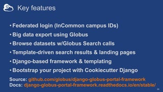 Key features
• Federated login (InCommon campus IDs)
• Big data export using Globus
• Browse datasets w/Globus Search calls
• Template-driven search results & landing pages
• Django-based framework & templating
• Bootstrap your project with Cookiecutter Django
24
Source: github.com/globus/django-globus-portal-framework
Docs: django-globus-portal-framework.readthedocs.io/en/stable/
 
