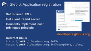 Step 0: Application registration
• Set redirect URLs
• Get client ID and secret
• Consents implement least
privileges principle
25
developers.globus.org
Redirect URLs
https://tutN.globusdemo.org:8443/
https://tutN.globusdemo.org:8443/complete/globus/
 
