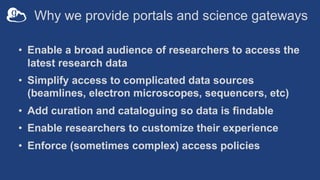 Why we provide portals and science gateways
• Enable a broad audience of researchers to access the
latest research data
• Simplify access to complicated data sources
(beamlines, electron microscopes, sequencers, etc)
• Add curation and cataloguing so data is findable
• Enable researchers to customize their experience
• Enforce (sometimes complex) access policies
 