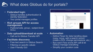 What does Globus do for portals?
• Federated login
– Globus handles authentication &
identity federation
– Your portal manages profiles
• Rich groups API for access
management
– Public/private, group-, subject-level
ACLs
• Data upload/download at scale
– Call out to Globus Transfer API
• Facilitate discovery
– Free text search in Globus Search
– Filtering on specific values
– User Friendly GUI
• Automation
– Define Flows for data handling steps
(copy, move, add a search record,
create a DOI, change permissions, etc.)
– Run each Flow w/one API call & let
Globus manage everything
– Simplify your curation code
 