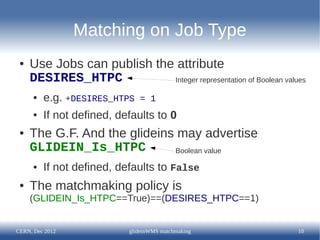 Matching on Job Type
 ●   Use Jobs can publish the attribute
     DESIRES_HTPC            Integer representation of Boolean values

      ●   e.g. +DESIRES_HTPS   = 1
      ●   If not defined, defaults to 0
 ●   The G.F. And the glideins may advertise
     GLIDEIN_Is_HTPC          Boolean value

      ●   If not defined, defaults to False
 ●   The matchmaking policy is
     (GLIDEIN_Is_HTPC==True)==(DESIRES_HTPC==1)


CERN, Dec 2012              glideinWMS matchmaking                 10
 