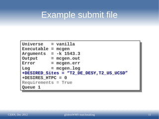Example submit file


         Universe
          Universe = vanilla
                     = vanilla
         Executable = mcgen
          Executable = mcgen
         Arguments = -k 1543.3
          Arguments = -k 1543.3
         Output
          Output    = mcgen.out
                     = mcgen.out
         Error
          Error     = mcgen.err
                     = mcgen.err
         Log
          Log       = mcgen.log
                     = mcgen.log
         +DESIRED_Sites = “T2_DE_DESY,T2_US_UCSD”
          +DESIRED_Sites = “T2_DE_DESY,T2_US_UCSD”
         +DESIRES_HTPC = 0
          +DESIRES_HTPC = 0
         Requirements = True
          Requirements = True
         Queue 1
          Queue 1




CERN, Dec 2012           glideinWMS matchmaking      11
 