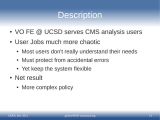 Description
 ●   VO FE @ UCSD serves CMS analysis users
 ●   User Jobs much more chaotic
      ●   Most users don't really understand their needs
      ●   Must protect from accidental errors
      ●   Yet keep the system flexible
 ●   Net result
      ●   More complex policy



CERN, Dec 2012             glideinWMS matchmaking          13
 
