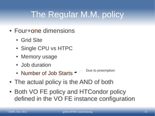 The Regular M.M. policy
 ●   Four+one dimensions
      ●   Grid Site
      ●   Single CPU vs HTPC
      ●   Memory usage
      ●   Job duration
                                           Due to preemption
      ●   Number of Job Starts
 ●   The actual policy is the AND of both
 ●   Both VO FE policy and HTCondor policy
     defined in the VO FE instance configuration
CERN, Dec 2012            glideinWMS matchmaking               15
 