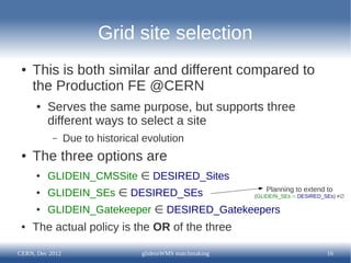 Grid site selection
 ●   This is both similar and different compared to
     the Production FE @CERN
      ●   Serves the same purpose, but supports three
          different ways to select a site
           –     Due to historical evolution
 ●   The three options are
      ●   GLIDEIN_CMSSite ∈ DESIRED_Sites
                                                              Planning to extend to
      ●   GLIDEIN_SEs ∈ DESIRED_SEs                        (GLIDEIN_SEs ∩ DESIRED_SEs) ≠∅

      ●   GLIDEIN_Gatekeeper ∈ DESIRED_Gatekeepers
 ●   The actual policy is the OR of the three

CERN, Dec 2012                    glideinWMS matchmaking                           16
 